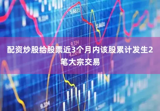 配资炒股给股票近3个月内该股累计发生2笔大宗交易
