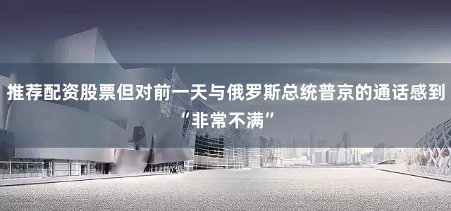 推荐配资股票但对前一天与俄罗斯总统普京的通话感到“非常不满”