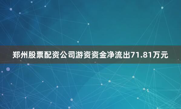 郑州股票配资公司游资资金净流出71.81万元