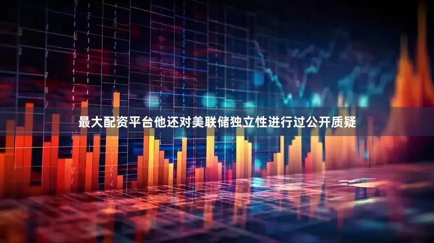 最大配资平台他还对美联储独立性进行过公开质疑