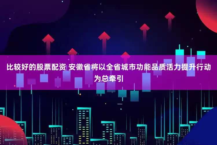 比较好的股票配资 安徽省将以全省城市功能品质活力提升行动为总牵引