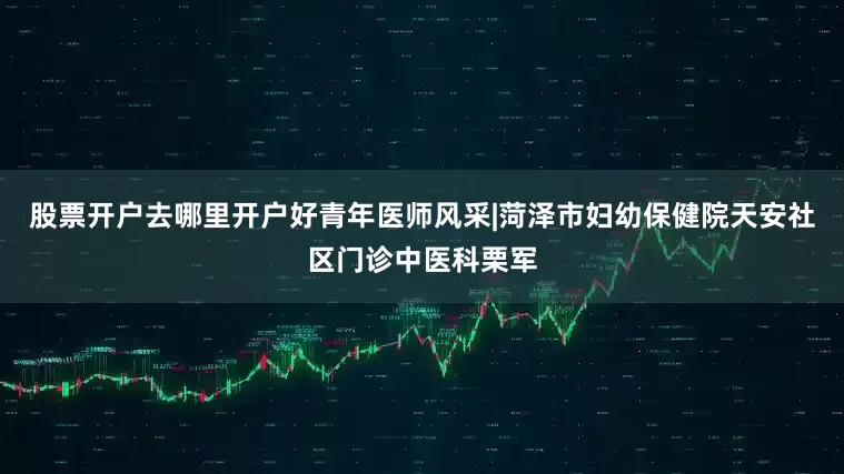 股票开户去哪里开户好青年医师风采|菏泽市妇幼保健院天安社区门诊中医科栗军