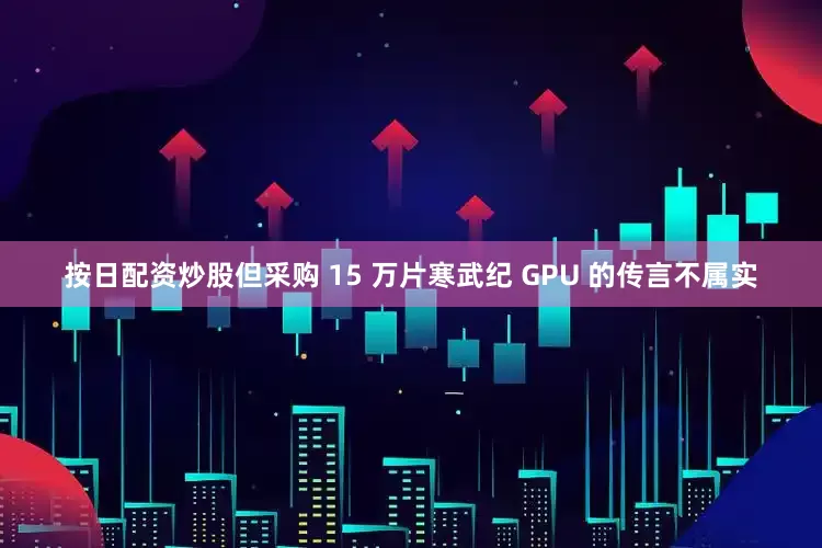 按日配资炒股但采购 15 万片寒武纪 GPU 的传言不属实