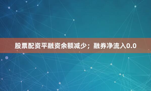 股票配资平融资余额减少；融券净流入0.0