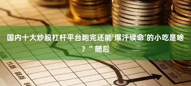 国内十大炒股杠杆平台跑完还能‘爆汗续命’的小吃是啥？”随后