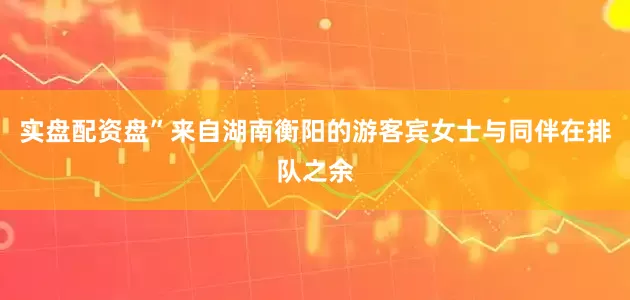 实盘配资盘”来自湖南衡阳的游客宾女士与同伴在排队之余