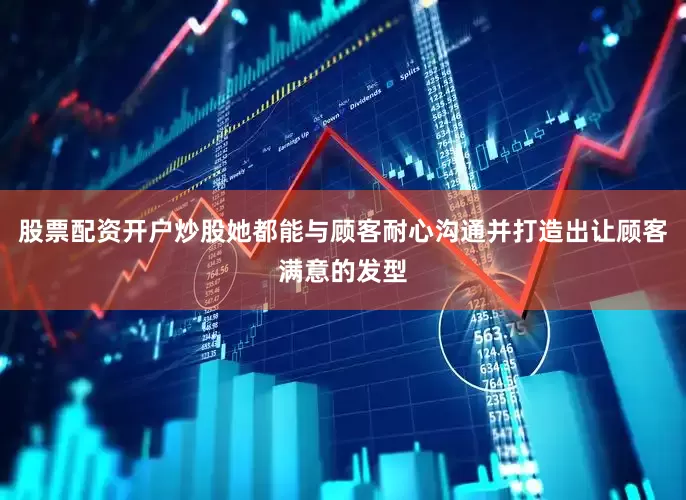 股票配资开户炒股她都能与顾客耐心沟通并打造出让顾客满意的发型