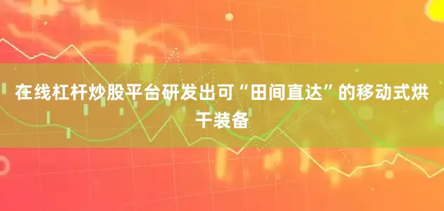 在线杠杆炒股平台研发出可“田间直达”的移动式烘干装备