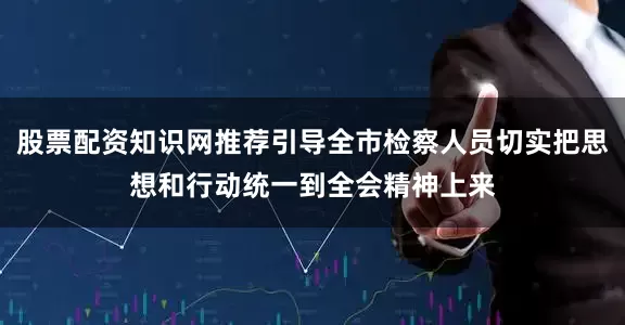 股票配资知识网推荐引导全市检察人员切实把思想和行动统一到全会精神上来