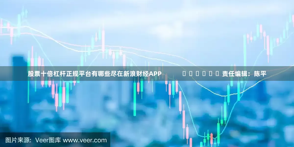 股票十倍杠杆正规平台有哪些尽在新浪财经APP            						责任编辑：陈平
