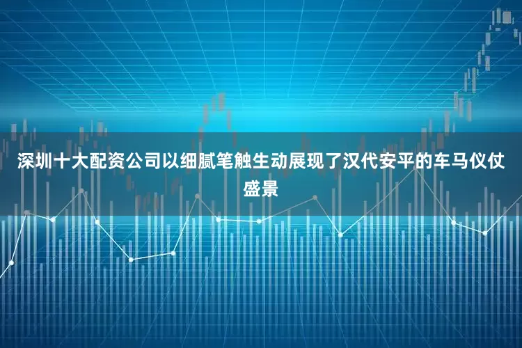 深圳十大配资公司以细腻笔触生动展现了汉代安平的车马仪仗盛景