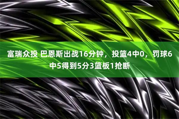 富瑞众投 巴恩斯出战16分钟，投篮4中0，罚球6中5得到5分3篮板1抢断
