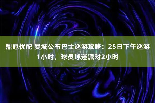 鼎冠优配 曼城公布巴士巡游攻略：25日下午巡游1小时，球员球迷派对2小时