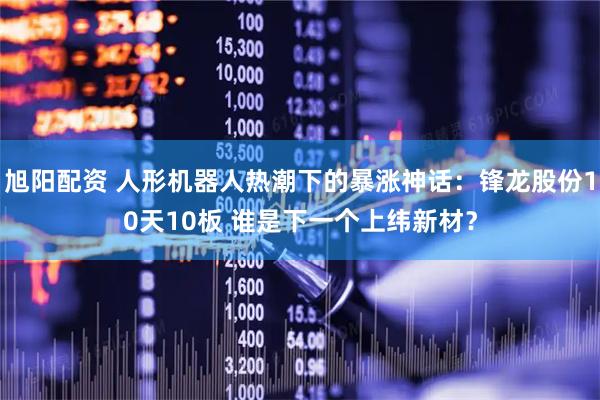 旭阳配资 人形机器人热潮下的暴涨神话：锋龙股份10天10板 谁是下一个上纬新材？