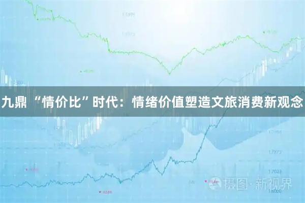 九鼎 “情价比”时代：情绪价值塑造文旅消费新观念