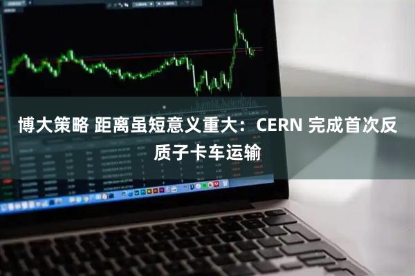 博大策略 距离虽短意义重大：CERN 完成首次反质子卡车运输