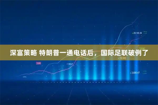 深富策略 特朗普一通电话后，国际足联破例了