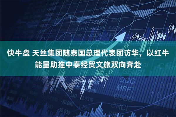 快牛盘 天丝集团随泰国总理代表团访华，以红牛能量助推中泰经贸文旅双向奔赴