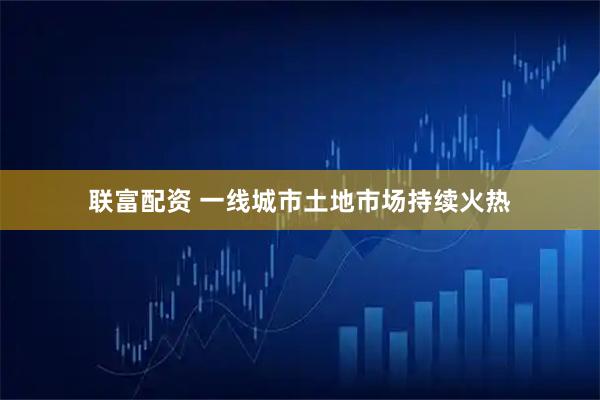 联富配资 一线城市土地市场持续火热