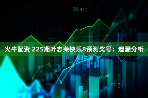火牛配资 225期叶志荣快乐8预测奖号：遗漏分析