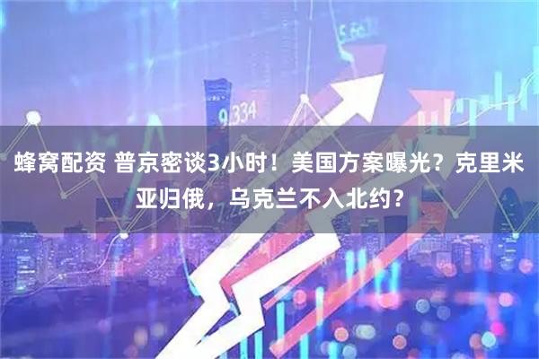 蜂窝配资 普京密谈3小时！美国方案曝光？克里米亚归俄，乌克兰不入北约？
